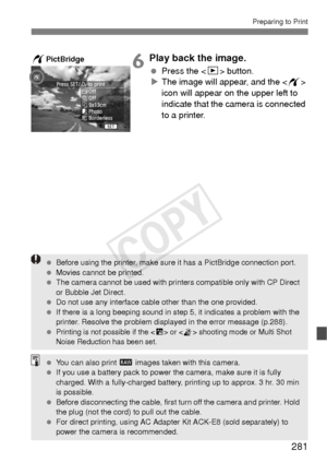 Page 281281
Preparing to Print
6Play back the image.
 Press the  button.
X The image will appear, and the < w> 
icon will appear on the upper left to 
indicate that the camera is connected 
to a printer.
wPictBridge
  Before using the printer, make sure it has a PictBridge connection port.
  Movies cannot be printed.
  The camera cannot be used with printers compatible only with CP Direct 
or Bubble Jet Direct.
  Do not use any interface cable other than the one provided.
  If there is a long beeping sound in...