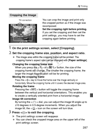 Page 287287
wPrinting
You can crop the image and print only 
the cropped portion as if the image was 
recomposed.
Set the cropping right before printing. 
If you set the cropping and then set the 
print settings, you may have to set the 
cropping again before printing.
1 On the print settings screen, select [Cropping].
2 Set the cropping frame size, position, and aspect ratio.
 The image area within the cropping frame will be printed. The 
cropping frame’s aspect ratio can be changed with [Paper settings ]....