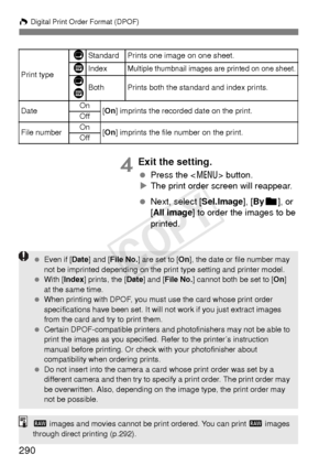 Page 290W Digital Print Order Format (DPOF)
290
4Exit the setting.
  Press the < 7> button.
X The print order screen will reappear.
  Next, select [Sel.Image], [ Byn ], or 
[All image ] to order the images to be 
printed.
Print type
KStandard Prints one image on one sheet.
LIndexMultiple thumbnail images are printed on one sheet.
K
LBothPrints both the standard and index prints.
Date On
[On ] imprints the recorded date on the print.
Off
File numberOn[On ] imprints the file number on the print.
Off
  Even if...