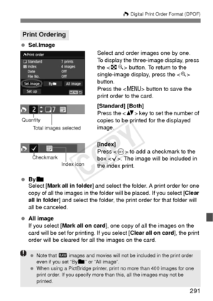 Page 291291
W Digital Print Order Format (DPOF)
  Sel.Image
Select and order images one by one.
To display the three-image display, press 
the  button. To return to the 
single-image display, press the < u> 
button.
Press the < M> button to save the 
print order to the card.
[Standard] [Both]
Press the < V> key to set the number of 
copies to be printed for the displayed 
image.
[Index]
Press < 0> to add a checkmark to the 
box < X>. The image will be included in 
the index print.
  Byn
Select [ Mark all in...