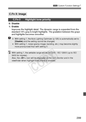 Page 299299
3 Custom Function Settings N
C.Fn II: Image
C.Fn-3 Highlight tone priority
0: Disable
1: Enable
Improves the highlight detail. The dynamic range is expanded from the 
standard 18% gray to bright highlights. The gradation between the grays 
and highlights becomes smoother.
  With setting 1, the Auto Lighting Optimizer (p.125) is automatically set to 
[Disable ] and the setting cannot be changed.
  With setting 1, noise (grainy image, banding, etc.) may become slightly 
more pronounced than with...