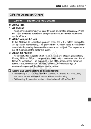 Page 301301
3 Custom Function Settings N
C.Fn IV: Operation/Others
C.Fn-6 Shutter/AE lock button
0: AF/AE lock
1: AE lock/AF
This is convenient when you want to focus and meter separately. Press 
the < A> button to autofocus, and press the shutter button halfway to 
apply AE lock.
2: AF/AF lock, no AE lock
In the AI Servo AF operation, you can press the < A> button to stop the 
AF operation momentarily. This prevents the AF from being thrown off by 
any obstacle passing between the camera and subject. The...