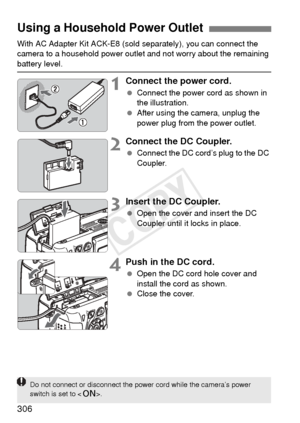 Page 306306
With AC Adapter Kit ACK-E8 (sold separately), you can connect the 
camera to a household power outlet and not worry about the remaining 
battery level.
1Connect the power cord.
  Connect the power cord as shown in 
the illustration.
  After using the camera, unplug the 
power plug from the power outlet.
2Connect the DC Coupler.
 Connect the DC cord’s plug to the DC 
Coupler.
3Insert the DC Coupler.
 Open the cover and insert the DC 
Coupler until it locks in place.
4Push in the DC cord.
 Open the DC...