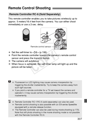 Page 307307
This remote controller enables you to take pictures wirelessly up to 
approx. 5 meters/16.4 feet from the camera. You can either shoot 
immediately or use a 2-sec. delay.
  Set the self-timer to < Q> (p.106).
  Point the remote controller toward the camera’s remote control 
sensor and press the transmit button.
X The camera will autofocus.
X When focus is achieved, the self-timer lamp will light up and the 
picture will be taken.
Remote Control Shooting
Remote Controller RC-6 (Sold Separately)
Remote...