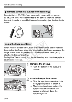 Page 308Remote Control Shooting
308
Remote Switch RS-60E3 (sold separately) comes with an approx. 
60 cm/2.0 ft cord. When connected to the camera’s remote control 
terminal, it can be pressed halfway and completely, just like the shutter 
button.
When you use the self-timer, bulb, or Remote Switch and do not look 
through the viewfinder, stray light entering the viewfinder can cause the 
image to look dark. To prevent this, use the eyepiece cover (p.27) 
attached to the camera strap.
During Live View shooting...