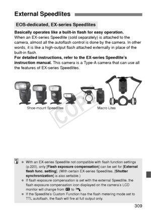 Page 309309
Basically operates like a built-in flash for easy operation.
When an EX-series Speedlite (sold separately) is attached to the 
camera, almost all the autoflash control is done by the camera. In other 
words, it is like a high-output flash attached externally in place of the 
built-in flash.
For detailed instructions, refer to the EX-series Speedlite’s 
instruction manual.  This camera is a Type-A camera that can use all 
the features of EX-series Speedlites.
External Speedlites
EOS-dedicated, EX-...