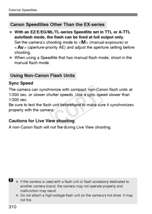 Page 310External Speedlites
310
 With an EZ/E/EG/ML/TL-series Speedlite set in TTL or A-TTL 
autoflash mode, the flash can be fired at full output only. 
Set the camera’s shooting mode to < a> (manual exposure) or 
< f > (aperture-priority AE) and adjust the aperture setting before 
shooting.
  When using a Speedlite that has ma nual flash mode, shoot in the 
manual flash mode.
Sync Speed
The camera can synchronize with  compact, non-Canon flash units at 
1/200 sec. or slower shutter s peeds. Use a sync speed...
