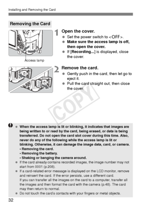 Page 3232
Installing and Removing the Card
1Open the cover.
 Set the power switch to < 2>.
  Make sure the access lamp is off, 
then open the cover.
  If [Recording... ] is displayed, close 
the cover.
2Remove the card.
  Gently push in the card, then let go to 
eject it.
  Pull the card straight out, then close 
the cover.
Removing the Card
Access lamp
  When the access lamp is lit or blinking, it indicates that images are 
being written to or read by the card, being erased, or data is being 
transferred. Do...