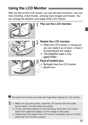 Page 3333
After you flip out the LCD monitor, you can set menu functions, use Live 
View shooting, shoot movies, and play back images and movies. You 
can change the direction and angle of the LCD monitor.
1Flip out the LCD monitor.
2Rotate the LCD monitor.
  When the LCD monitor is swung out, 
you can rotate it up or down, or face it 
forward toward the subject.
  The indicated angle is only 
approximate.
3Face it toward you.
 Normally, face the LCD monitor 
toward you.
Using the LCD Monitor
180°
175°
90°
Be...