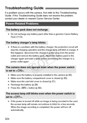 Page 324324
If a problem occurs with the camera, first refer to this Troubleshooting 
Guide. If this Troubleshooting Guide does not resolve the problem, 
contact your dealer or nearest Canon Service Center.
  Do not recharge any battery pack other than a genuine Canon Battery 
Pack LP-E8.
  If there is a problem with the battery charger, the protective circuit will 
stop the charging operation and the charge lamp will blink in orange. If 
this happens, disconnect the charger’s power plug from the power 
outlet...