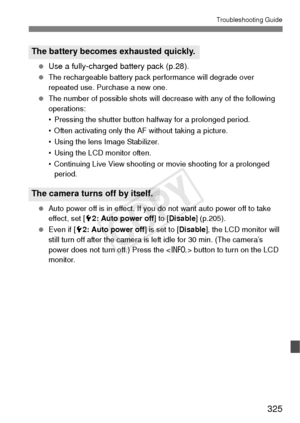 Page 325325
Troubleshooting Guide
 Use a fully-charged battery pack (p.28).
  The rechargeable battery pack performance will degrade over 
repeated use. Purchase a new one.
  The number of possible shots will decrease with any of the following 
operations:
• Pressing the shutter button halfway for a prolonged period.
• Often activating only the AF without taking a picture.
• Using the lens Image Stabilizer.
• Using the LCD monitor often.
• Continuing Live View shooting or movie shooting for a prolonged 
period....