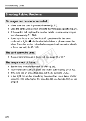 Page 326Troubleshooting Guide
326
 Make sure the card is properly inserted (p.31).
 
Slide the card’s write-protect switch to the Write/Erase position (p.31).
  If the card is full, replace the card or delete unnecessary images 
to make room (p.31, 268).
  If you try to focus in the One-Shot AF operation while the focus 
confirmation light < o> in the viewfinder blinks, a picture cannot be 
taken. Press the shutter button halfway again to refocus automatically, 
or focus manually (p.43, 103).
  If a card error...