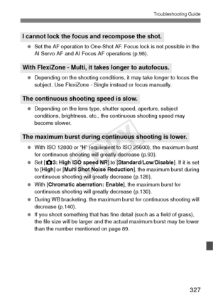 Page 327327
Troubleshooting Guide
 Set the AF operation to One-Shot AF. Focus lock is not possible in the 
AI Servo AF and AI Focus AF operations (p.98).
  Depending on the shooting conditions, it may take longer to focus the 
subject. Use FlexiZone - Single instead or focus manually.
  Depending on the lens type, shutter speed, aperture, subject 
conditions, brightness, etc., the continuous shooting speed may 
become slower.
  With ISO 12800 or “H ” (equivalent to ISO 25600), the maximum burst 
for continuous...