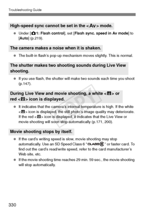 Page 330Troubleshooting Guide
330
 Under [ z1: Flash control ], set [Flash sync. speed in Av mode ] to 
[ Auto] (p.219).
  The built-in flash’s pop-up mechanism moves slightly. This is normal.
  If you use flash, the shutter will make two sounds each time you shoot 
(p.147).
  It indicates that the camera’s internal temperature is high. If the white 
 icon is displayed, the still photo’s image quality may deteriorate. 
If the red < E> icon is displayed, it indicates that the Live View or 
movie shooting will...