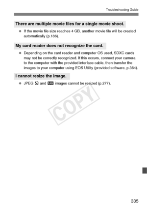 Page 335335
Troubleshooting Guide
 If the movie file size reaches 4 GB, another movie file will be created 
automatically (p.186).
  Depending on the card reader and computer OS used, SDXC cards 
may not be correctly recognized. If this occurs, connect your camera 
to the computer with the provided interface cable, then transfer the 
images to your computer using EOS Utility (provided software, p.364).
  JPEG  c and 1 images cannot be resized (p.277).
There are multiple movie fil es for a single movie shoot.
My...