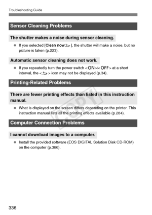 Page 336Troubleshooting Guide
336
 If you selected [Clean now f], the shutter will make a noise, but no 
picture is taken (p.223).
  If you repeatedly turn the power switch < 1>/ at a short 
interval, the < f> icon may not be displayed (p.34).
  What is displayed on the screen differs depending on the printer. This 
instruction manual lists all the printing effects available (p.284).
  Install the provided software (EOS DIGITAL Solution Disk CD-ROM) 
on the computer (p.366).
Sensor Cleaning Problems
The shutter...