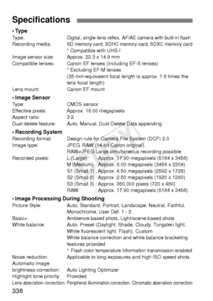 Page 338338
•TypeType:Digital, single-lens reflex, AF/AE camera with built-in flashRecording media:SD memory card, SDHC memory card, SDXC memory card* Compatible with UHS-I
Image sensor size: Approx. 22.3 x 14.9 mm
Compatible lenses: Canon EF lens es (including EF-S lenses)
* Excluding EF-M lenses
(35 mm-equivalent focal length is approx. 1.6 times the 
lens focal length)
Lens mount: Canon EF mount
• Image SensorType: CMOS sensor
Effective pixels: Approx. 18.00 megapixels
Aspect ratio: 3:2
Dust delete feature:...