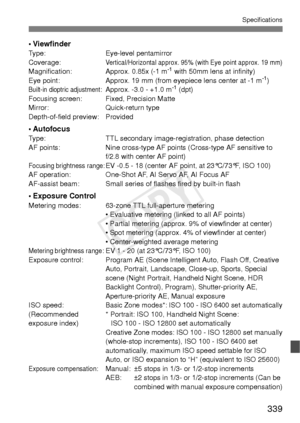 Page 339339
Specifications
• ViewfinderType:Eye-level pentamirror
Coverage:Vertical/Horizontal approx. 95% (with Eye point approx. 19 mm)Magnification: Approx. 0.85x (-1 m-1 with 50mm lens at infinity)
Eye point: Approx. 19 mm (from eyepiece lens center at -1 m-1)Built-in dioptric adjustment: Approx. -3.0 - +1.0 m-1 (dpt)
Focusing screen: Fixed, Precision Matte
Mirror: Quick-return type
Depth-of-field preview: Provided
• AutofocusType: TTL secondary image-registration, phase detection
AF points: Nine cross-type...