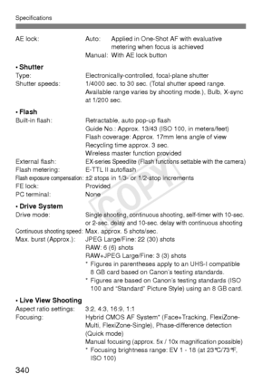 Page 340Specifications
340
AE lock:Auto: Applied in One-Shot AF with evaluative 
metering when focus is achieved
Manual: With AE lock button
•ShutterType: Electronically-controlled, focal-plane shutter
Shutter speeds: 1/4000 sec. to 30 sec. (Total shutter speed range.  Available range varies by shooting mode.), Bulb, X-sync 
at 1/200 sec.
•FlashBuilt-in flash:Retractable, auto pop-up flash
Guide No.: Approx. 13/43 (ISO 100, in meters/feet)
Flash coverage: Approx. 17mm lens angle of view
Recycling time approx. 3...