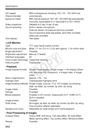 Page 342Specifications
342
ISO speed:With autoexposure shooting: ISO 100 - ISO 6400 set 
(Recommended automatically
exposure index)
With manual exposure: ISO 100 - ISO 6400 set automatically/manually, expandable to H (equivalent to ISO 12800)
Video snapshots: Settable to 2 sec./4 sec./8 sec.
Sound recording: Built-in stereo microphone External stereo microphone terminal provided
Sound recording level adjustable, wind filter provided, 
attenuator provided
Grid display: Two types
•LCD MonitorType: TFT color...