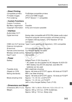 Page 343343
Specifications
• Direct PrintingCompatible printers: PictBridge-compatible printers
Printable images: JPEG and RAW images
Print ordering: DPOF Version 1.1 compatible
• Custom FunctionsCustom Functions: 8
My Menu registration: Possible
Copyright information: Entry and inclusion possible
• InterfaceAudio/video OUT/
Digital terminal:Analog video (compatible with NTSC/PAL)/stereo audio outputPersonal computer communication and direct printing 
(Hi-Speed USB equivalent), GPS Receiver GP-E2 
connection...