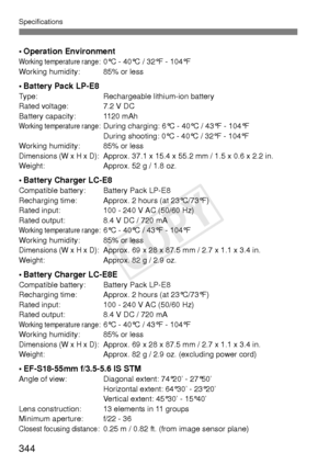 Page 344Specifications
344
• Operation EnvironmentWorking temperature range: 0°C - 40°C / 32°F - 104°F
Working humidity: 85% or less
•Battery Pack LP-E8Type: Rechargeable lithium-ion battery
Rated voltage: 7.2 V DC
Battery capacity: 1120 mAh
Working temperature range: During charging: 6°C - 40°C / 43°F - 104°F During shooting: 0°C - 40°C / 32°F - 104°F
Working humidity: 85% or less
Dimensions (W x H x D): Approx. 37.1 x 15.4 x 55.2 mm / 1.5 x 0.6 x 2.2 in.
Weight: Approx. 52 g / 1.8 oz.
• Battery Charger...