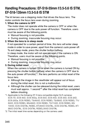 Page 346346
The kit lenses use a stepping motor that drives the focus lens. The 
motor controls the focus  lens even during zooming.
1. When the camera is OFF
The motor does not operate while the camera is OFF or when the 
camera is OFF due to the auto power off function. Therefore, users 
must be aware of the following points.
  Manual focusing is not possible.
  During zooming, inaccurate focusing may occur.
2. When the lens is in sleep mode
If not operated for a certain period of time, this lens will enter...