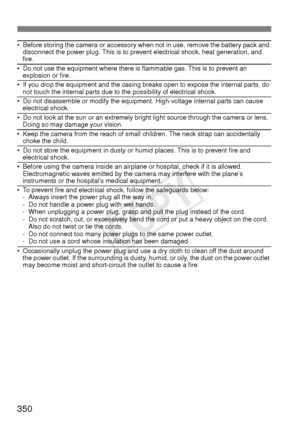 Page 350350
• Before storing the camera or accessory when not in use, remove the battery pack and disconnect the power plug. This is to prevent electrical shock, heat generation, and 
fire.
• Do not use the equipment where there is flammable gas. This is to prevent an explosion or fire.
• If you drop the equipment and the casing breaks open to expose the internal parts, do not touch the internal parts due to the possibility of electrical shock.
• Do not disassemble or modify the equipment. High-voltage internal...