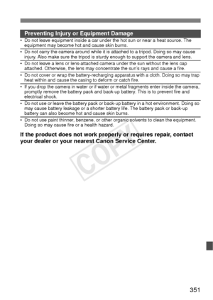 Page 351351
Preventing Injury or Equipment Damage• Do not leave equipment inside a car under the hot sun or near a heat source. The equipment may become hot and cause skin burns.
• Do not carry the camera around while it is attached to a tripod. Doing so may cause 
injury. Also make sure the tripod is sturdy enough to support the camera and lens.
• Do not leave a lens or lens-attached camera under the sun without the lens cap attached. Otherwise, the lens may concentrate the sun’s rays and cause a fire.
• Do not...