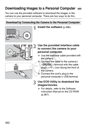 Page 362362
You can use the provided software to download the images in the camera to your personal computer. There are two ways to do this.
1Install the software (p.366).
2Use the provided interface cable 
to connect the camera to your 
personal computer.
 Use the interface cable provided with 
the camera.
  Connect the cable to the camera’s 
 terminal with the cable 
plug’s < D> icon facing the front of 
the camera.
  Connect the cord’s plug to the 
personal computer’s USB terminal.
3Use EOS Utility to...