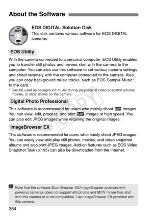 Page 364364EOS DIGITAL Solution Disk
This disk contains various
 software for EOS DIGITAL 
cameras.
With the camera connected to a personal computer, EOS Utility enables 
you to transfer still photos and movies shot with the camera to the 
computer. You can also use this software to set various camera settings 
and shoot remotely with the computer connected to the camera. Also, 
you can copy background music tracks, such as EOS Sample Music*, 
to the card.
* Can be used as background music during playback of...