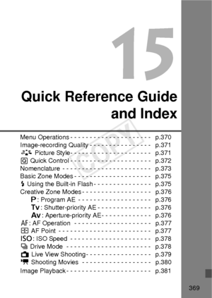 Page 369369
15
Quick Reference Guideand Index
Menu Operations - - - - - - - - - - - - - - - - - - - - -   p.370
Image-recording Quality - - - - - - - - - - - - - - - -   p.371
A Picture Style- - - - - - - - - - - - - - - - - - - - -   p.371
Q  Quick Control - - - - - - - - - - - - - - - - - - - - -   p.372
Nomenclature  - - - - - - - - - - - - - - - - - - - - - - -   p.373
Basic Zone Modes - - - - - - - - - - - - - - - - - - - -   p.375
D  Using the Built-in Flash - - - - - - - - - - - - - - -   p.375
Creative...