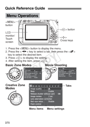 Page 370370
Quick Reference Guide
 
button
LCD 
monitor/
Touch 
screen 
Cross keys  button
1. Press the  button to display the menu.
2. Press the  key to select a tab, then press the   key to select the desired item.
3. Press  to display the setting.
4. After setting the item, press .
Menu Operations
Tabs
Menu settings
Menu itemsCreative Zone 
Modes Basic Zone Modes Movie Shooting
COPY  