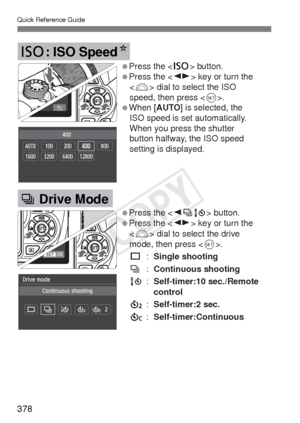 Page 378Quick Reference Guide
378
Press the  button.
Press the  key or turn the  dial to select the ISO 
speed, then press .
When [AUTO] is selected, the  ISO speed is set automatically. 
When you press the shutter 
button halfway, the ISO speed 
setting is displayed.
i: ISO Speed N
Press the  button.
Press the  key or turn the 
 dial to select the drive 
mode, then press .
u  : Single shooting
i  : Continuous shooting 
Q  : Self-timer:10 sec./Remote  
  control
l  : Self-timer:2 sec.
q  :...