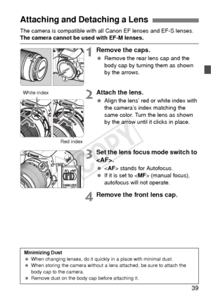 Page 3939
The camera is compatible with all Canon EF lenses and EF-S lenses. The camera cannot be used with EF-M lenses.
1Remove the caps.
 Remove the rear lens cap and the 
body cap by turning them as shown 
by the arrows.
2Attach the lens.
 Align the lens’ red or white index with 
the camera’s index matching the 
same color. Turn the lens as shown 
by the arrow until it clicks in place.
3Set the lens focus  mode switch to 
.
   stands for Autofocus.
  If it is set to  (manual focus), 
autofocus will not...