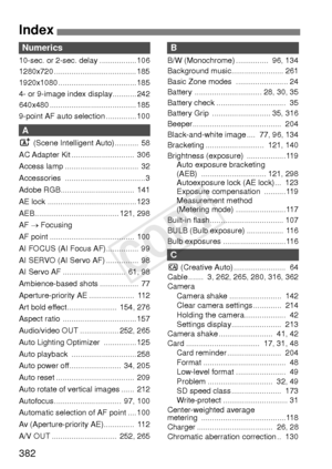 Page 382382
Index
Numerics
10-sec. or 2-sec. delay ................. 106
1280x720 ...................................... 185
1920x1080 .................................... 185
4- or 9-image index display........... 242
640x480 ........................................ 185
9-point AF auto selection .............. 100
A
A (Scene Intelligent Auto) ...........  58
AC Adapter Kit .............................  306
Access lamp ..................................  32
Accessories ..................................... 3...