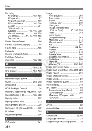 Page 384384
Index
FocusingAF method  ....................... 159, 196
AF operation ..............................  97
AF point selection ....................  100
AF-assist beam ...............  101, 300
Beeper ..................................... 204
Difficult-to-focus
subjects ................... 103, 165, 202
Manual focusing  .............. 103, 170
Out of focus .......... 41, 42, 103, 165
Recompose ............................... 61
Folder Create/Select ....................  206
Format (card initialization)...