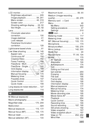 Page 385385
Index
LCD monitor ................................... 17Brightness adjustment .............  205
Image playback ................. 84, 241
Menu screen ...................... 46, 318
Screen color ............................  217
Shooting settings display ..... 22, 50
Vari-Angle ............................ 33, 62
Lens ......................................... 25, 39 Chromatic aberration 
correction .................................  130
Image stabilizer ......................... 41
Lock release...