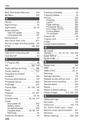 Page 386386
Index
Multi Shot Noise Reduction .......... 126
My Menu ......................................  303
N
Neutral ........................................... 96
Night Portrait ..................................  72
Night scene  .............................. 72, 73
Noise reductionHigh ISO speed .......................  126
Long exposures  ....................... 127
Nomenclature ................................  20
Non-Canon flash units .................  310
Normal (Image-recording quality) ... 22
NTSC...