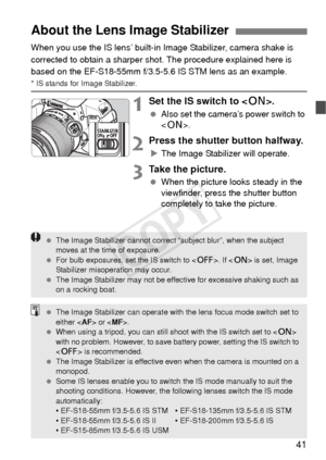 Page 4141
When you use the IS lens’ built-in Image Stabilizer, camera shake is 
corrected to obtain a sharper s hot. The procedure explained here is 
based on the EF-S18-55mm f/3.5-5.6 IS STM lens as an example.
* IS stands for Image Stabilizer.
1Set the IS switch to < 1>.
 Also set the camera’s power switch to 
.
2Press the shutter button halfway.
XThe Image Stabilizer will operate.
3Take the picture.
  When the picture looks steady in the 
viewfinder, press the shutter button 
completely to take the picture....