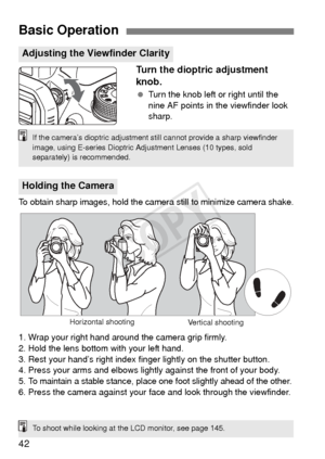 Page 4242
Turn the dioptric adjustment 
knob.
 Turn the knob left or right until the 
nine AF points in the viewfinder look 
sharp.
To obtain sharp images, hold the camer a still to minimize camera shake.
1. Wrap your right hand around the camera grip firmly.
2. Hold the lens bottom with your left hand.
3. Rest your hand’s right index finger lightly on the shutter button.
4. Press your arms and elbows lightly against the front of your body.
5. 
To maintain a stable stance, place one foot slightly ahead of the...