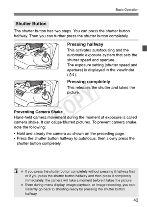 Page 4343
Basic Operation
The shutter button has two steps. You can press the shutter button 
halfway. Then you can further press the shutter button completely.
Pressing halfway
This activates autofocusing and the 
automatic exposure system that sets the 
shutter speed and aperture.
The exposure setting (shutter speed and 
aperture) is displayed in the viewfinder 
(0 ).
Pressing completely
This releases the shutter and takes the 
picture.
Preventing Camera Shake
Hand-held camera movement during the moment of...