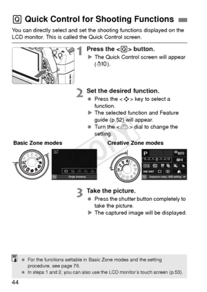 Page 4444
You can directly select and set the shooting functions displayed on the LCD monitor. This is called the Quick Control screen.
1Press the  button.
XThe Quick Control screen will appear 
(7 ).
2Set the desired function.
 Press the < S> key to select a 
function.
X The selected function and Feature 
guide (p.52) will appear.
  Turn the < 6> dial to change the 
setting.
3Take the picture.
  Press the shutter button completely to 
take the picture.
X The captured image will be displayed.
Q  Quick Control...