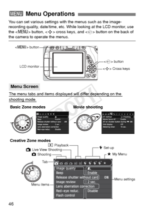 Page 4646
You can set various settings with the menus such as the image-
recording quality, date/time, etc. While looking at the LCD monitor, use 
the  button, < S> cross keys, and <
0> button on the back of 
the camera to operate the menus.
3  Menu Operations
 Cross keys
Ta b
Menu items
Menu settings
z Shooting
LCD monitor
5 Set-up
9 My Menu
<
0 > button
3 Playback
The menu tabs and items displayed will differ depending on the 
shooting mode.
Menu Screen
Basic Zone modes
Creative Zone modes
 button
A Live View...