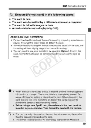 Page 4949
3 Formatting the Card
 The card is new.
  The card was formatted by a different camera or a computer.
  The card is full with images or data.
  A card-related error is displayed  (p.337).
 Execute [Format card] in the following cases:
About Low-level Formatting
 Perform low-level formatting if the card’s recording or reading speed seems 
slow or if you want to totally erase all data in the card.
  Since low-level formatting will format a ll recordable sectors in the card, the 
formatting will take...