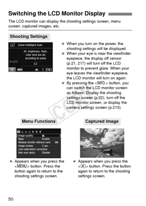 Page 5050
The LCD monitor can display the shooting settings screen, menu screen, captured images, etc. When you turn on the power, the 
shooting settings will be displayed.
  When your eye is near the viewfinder 
eyepiece, the display off sensor 
(p.21, 217) will turn off the LCD 
monitor to prevent glare. When your 
eye leaves the viewfinder eyepiece, 
the LCD monitor will turn on again.
  By pressing the < B> button, you 
can switch the LCD monitor screen 
as follows: Display the shooting 
settings screen...