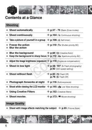 Page 66
Contents at a Glance
Shooting
 Shoot automatically Î p.57 - 75  (Basic Zone modes)
 Shoot continuously Î p.104 (i  Continuous shooting)
 Take a picture of yourself in a groupÎ p.106 (j Self-timer)
  Freeze the action Î p.110  (s Shutter-priority AE) Blur the action
 Blur the background  Î p.64  (C Creative Auto) Keep the background in sharp focusÎ p.112  (f Aperture-priority AE)
 Adjust the image brightness (exposure)Î p.119  (Exposure compensation)
 Shoot in low light Î p.58 , 107 (D Flash...