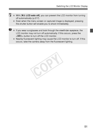 Page 5151
Switching the LCD Monitor Display
 With [5 2: LCD auto off ], you can prevent the LCD monitor from turning 
off automatically (p.217).
  Even when the menu screen or captured image is displayed, pressing 
the shutter button will enable you to shoot immediately.
 If you wear sunglasses and look through the viewfinder eyepiece, the 
LCD monitor may not turn off automatically. If this occurs, press the 
 button to turn off the LCD monitor.
  Nearby fluorescent lighting may cause the LCD monitor to turn...