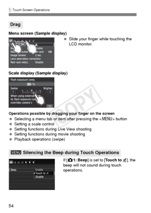 Page 5454
d Touch Screen Operations
Menu screen (Sample display)
 Slide your finger while touching the 
LCD monitor.
Scale display (Sample display)
Operations possible by dragging your finger on the screen
  Selecting a menu tab or item after pressing the < M> button
  Setting a scale control
  Setting functions during Live View shooting
  Setting functions during movie shooting
  Playback operations (swipe)
If [z1: Beep ] is set to [ To u c h  t o   ], the 
beep will not sound during touch 
operations.
Drag
3...