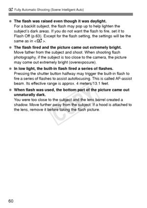 Page 60A Fully Automatic Shooting (Scene Intelligent Auto)
60
 The flash was raised even though it was daylight.
For a backlit subject, the flash may pop up to help lighten the 
subject’s dark areas. If you do not want  the flash to fire, set it to 
Flash Off (p.63). Except for the fl ash setting, the settings will be the 
same as in < A>.
  The flash fired and the picture came out extremely bright.
Move father from the subject and shoot. When shooting flash 
photography, if the subject is too close to the...